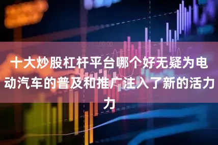 十大炒股杠杆平台哪个好无疑为电动汽车的普及和推广注入了新的活力