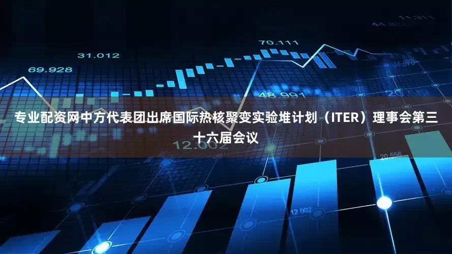 专业配资网中方代表团出席国际热核聚变实验堆计划（ITER）理事会第三十六届会议