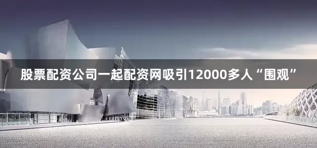 股票配资公司一起配资网吸引12000多人“围观”