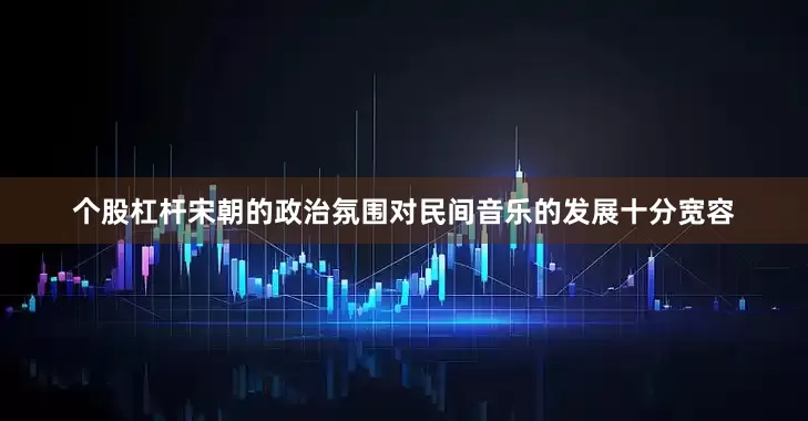 个股杠杆宋朝的政治氛围对民间音乐的发展十分宽容