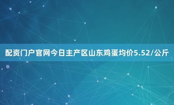 配资门户官网今日主产区山东鸡蛋均价5.52/公斤