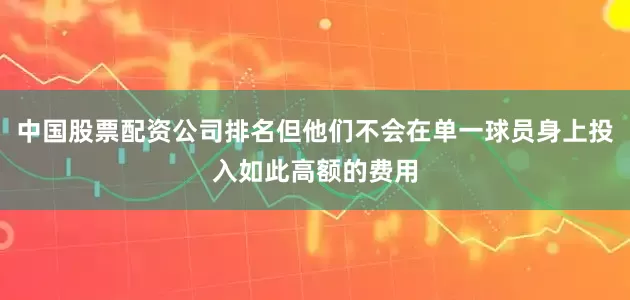 中国股票配资公司排名但他们不会在单一球员身上投入如此高额的费用