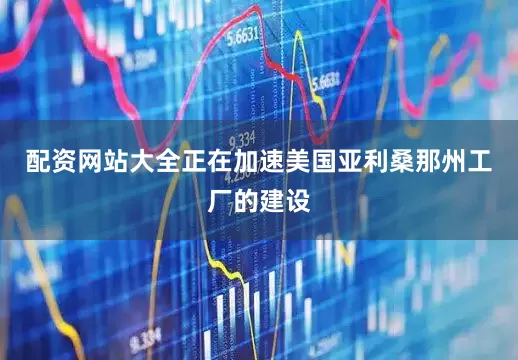 配资网站大全正在加速美国亚利桑那州工厂的建设