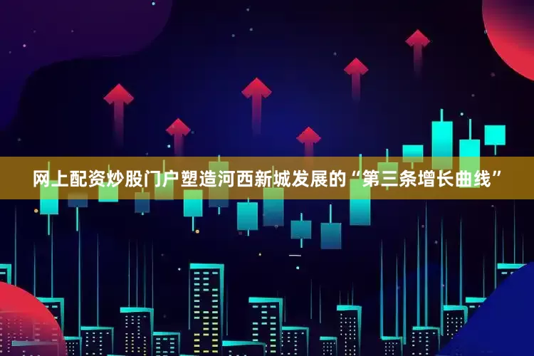 网上配资炒股门户塑造河西新城发展的“第三条增长曲线”